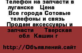 Телефон на запчасти в луганске › Цена ­ 300 - Все города Сотовые телефоны и связь » Продам аксессуары и запчасти   . Тверская обл.,Кашин г.